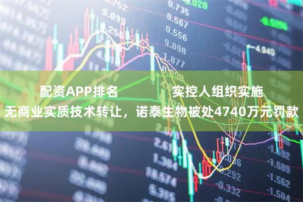 配资APP排名               实控人组织实施无商业实质技术转让，诺泰生物被处4740万元罚款