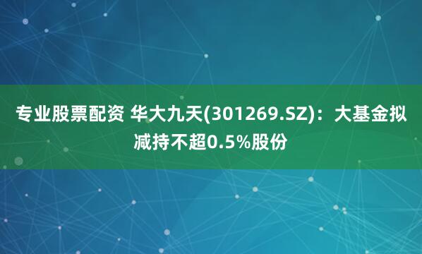 专业股票配资 华大九天(301269.SZ)：大基金拟减持不超0.5%股份