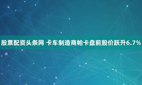 股票配资头条网 卡车制造商帕卡盘前股价跃升6.7%