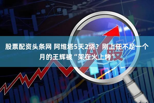 股票配资头条网 阿维塔5天2烧？刚上任不足一个月的王辉被“架在火上烤”