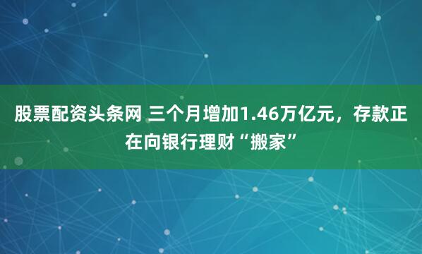 股票配资头条网 三个月增加1.46万亿元，存款正在向银行理财“搬家”