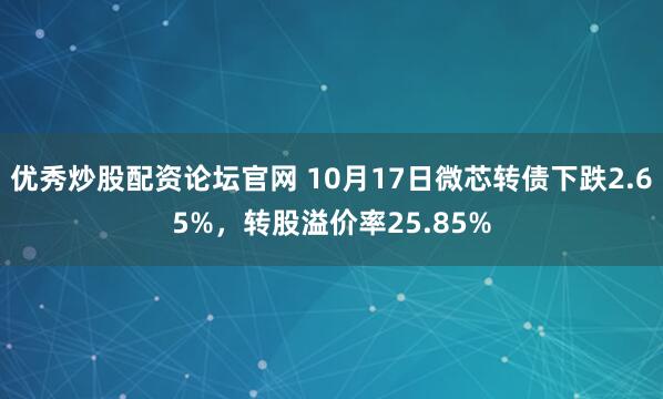 优秀炒股配资论坛官网 10月17日微芯转债下跌2.65%，转股溢价率25.85%
