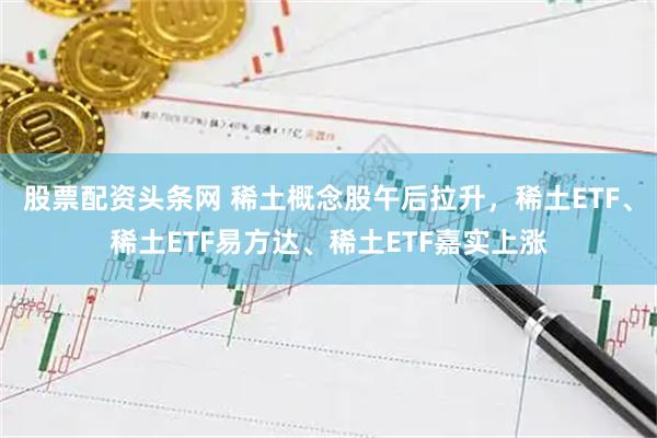 股票配资头条网 稀土概念股午后拉升，稀土ETF、稀土ETF易方达、稀土ETF嘉实上涨