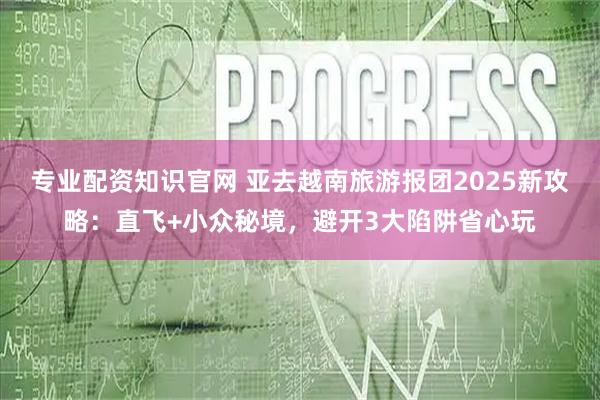 专业配资知识官网 亚去越南旅游报团2025新攻略：直飞+小众秘境，避开3大陷阱省心玩